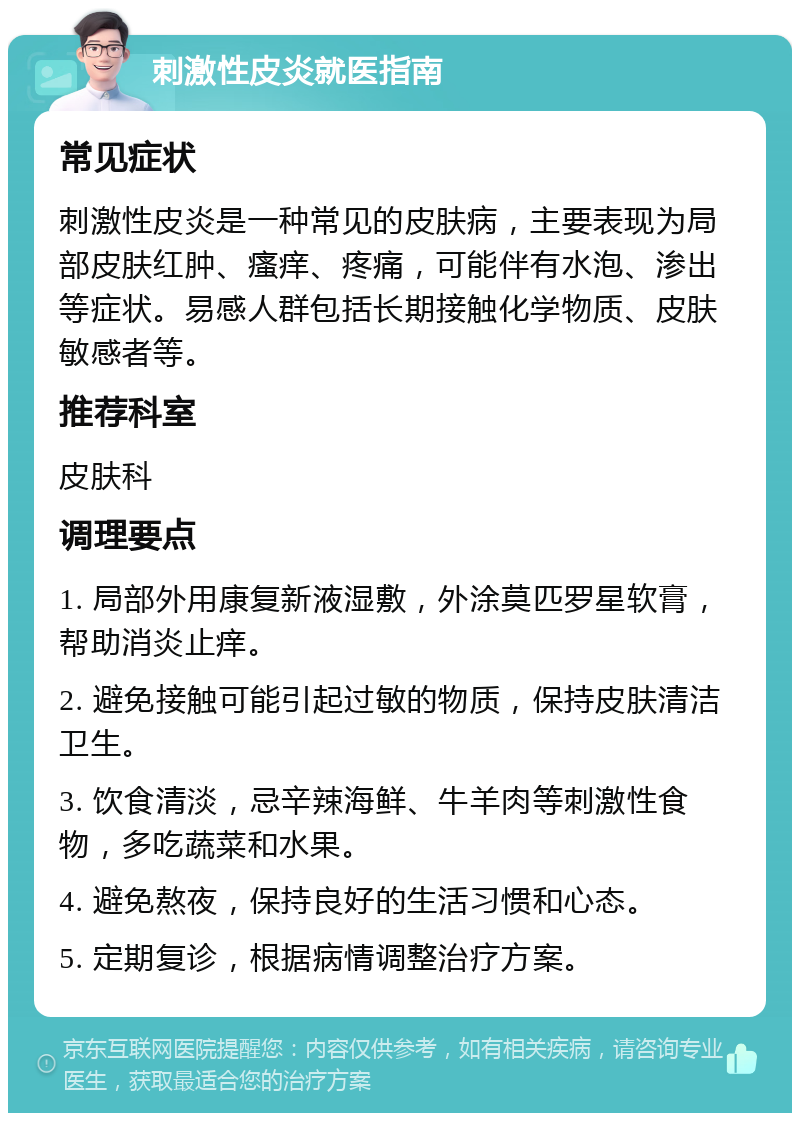 刺激性皮炎就医指南 常见症状 刺激性皮炎是一种常见的皮肤病，主要表现为局部皮肤红肿、瘙痒、疼痛，可能伴有水泡、渗出等症状。易感人群包括长期接触化学物质、皮肤敏感者等。 推荐科室 皮肤科 调理要点 1. 局部外用康复新液湿敷，外涂莫匹罗星软膏，帮助消炎止痒。 2. 避免接触可能引起过敏的物质，保持皮肤清洁卫生。 3. 饮食清淡，忌辛辣海鲜、牛羊肉等刺激性食物，多吃蔬菜和水果。 4. 避免熬夜，保持良好的生活习惯和心态。 5. 定期复诊，根据病情调整治疗方案。