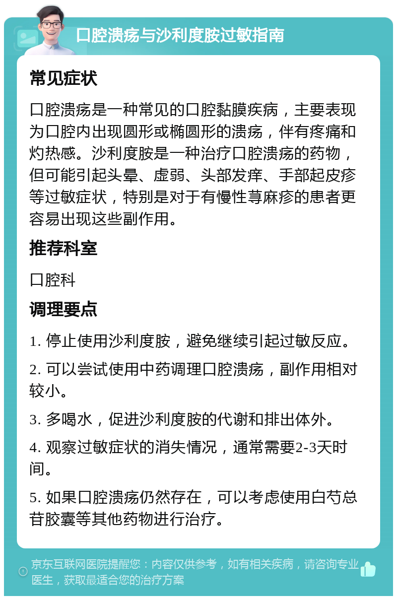 口腔溃疡与沙利度胺过敏指南 常见症状 口腔溃疡是一种常见的口腔黏膜疾病，主要表现为口腔内出现圆形或椭圆形的溃疡，伴有疼痛和灼热感。沙利度胺是一种治疗口腔溃疡的药物，但可能引起头晕、虚弱、头部发痒、手部起皮疹等过敏症状，特别是对于有慢性荨麻疹的患者更容易出现这些副作用。 推荐科室 口腔科 调理要点 1. 停止使用沙利度胺，避免继续引起过敏反应。 2. 可以尝试使用中药调理口腔溃疡，副作用相对较小。 3. 多喝水，促进沙利度胺的代谢和排出体外。 4. 观察过敏症状的消失情况，通常需要2-3天时间。 5. 如果口腔溃疡仍然存在，可以考虑使用白芍总苷胶囊等其他药物进行治疗。