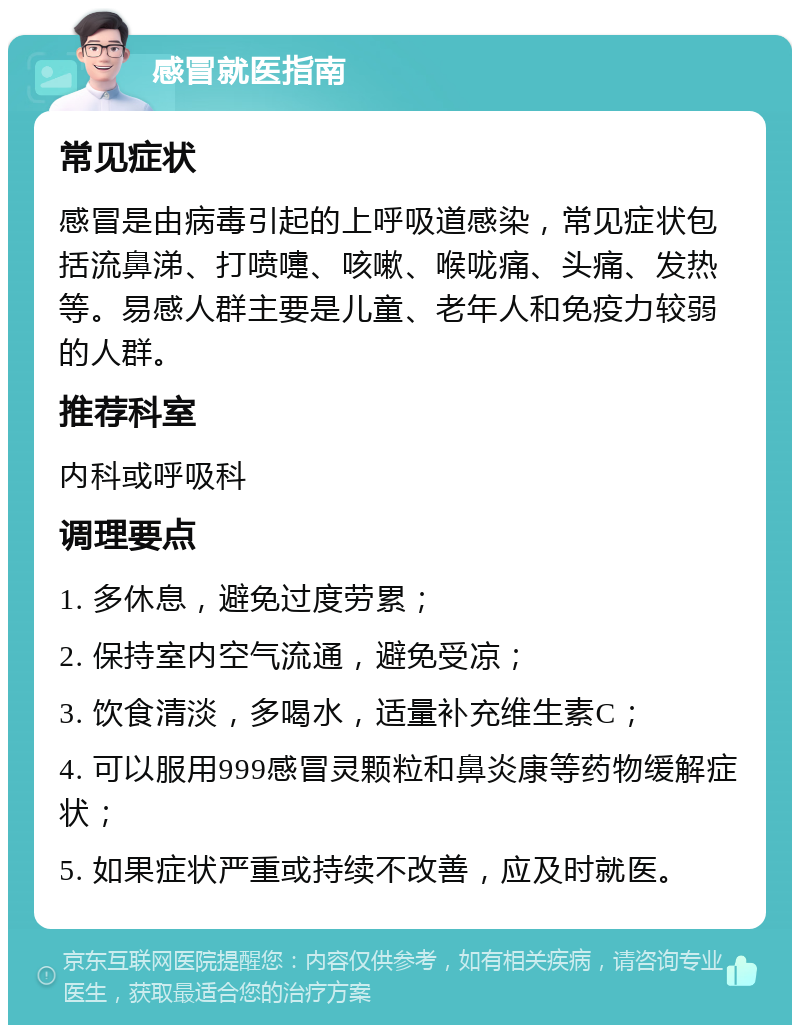 感冒就医指南 常见症状 感冒是由病毒引起的上呼吸道感染，常见症状包括流鼻涕、打喷嚏、咳嗽、喉咙痛、头痛、发热等。易感人群主要是儿童、老年人和免疫力较弱的人群。 推荐科室 内科或呼吸科 调理要点 1. 多休息，避免过度劳累； 2. 保持室内空气流通，避免受凉； 3. 饮食清淡，多喝水，适量补充维生素C； 4. 可以服用999感冒灵颗粒和鼻炎康等药物缓解症状； 5. 如果症状严重或持续不改善，应及时就医。