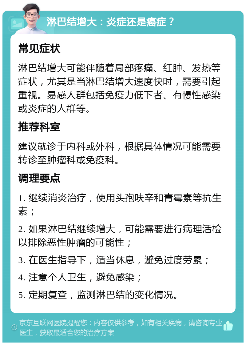 淋巴结增大：炎症还是癌症？ 常见症状 淋巴结增大可能伴随着局部疼痛、红肿、发热等症状，尤其是当淋巴结增大速度快时，需要引起重视。易感人群包括免疫力低下者、有慢性感染或炎症的人群等。 推荐科室 建议就诊于内科或外科，根据具体情况可能需要转诊至肿瘤科或免疫科。 调理要点 1. 继续消炎治疗，使用头孢呋辛和青霉素等抗生素； 2. 如果淋巴结继续增大，可能需要进行病理活检以排除恶性肿瘤的可能性； 3. 在医生指导下，适当休息，避免过度劳累； 4. 注意个人卫生，避免感染； 5. 定期复查，监测淋巴结的变化情况。