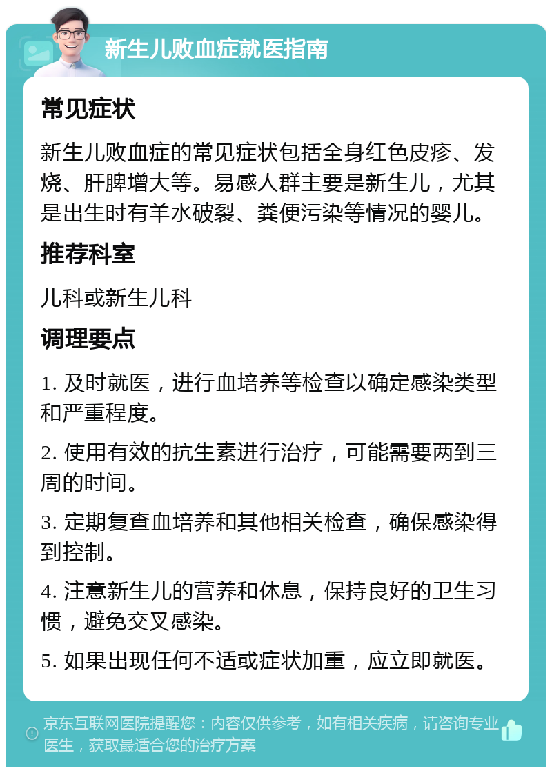 新生儿败血症就医指南 常见症状 新生儿败血症的常见症状包括全身红色皮疹、发烧、肝脾增大等。易感人群主要是新生儿，尤其是出生时有羊水破裂、粪便污染等情况的婴儿。 推荐科室 儿科或新生儿科 调理要点 1. 及时就医，进行血培养等检查以确定感染类型和严重程度。 2. 使用有效的抗生素进行治疗，可能需要两到三周的时间。 3. 定期复查血培养和其他相关检查，确保感染得到控制。 4. 注意新生儿的营养和休息，保持良好的卫生习惯，避免交叉感染。 5. 如果出现任何不适或症状加重，应立即就医。