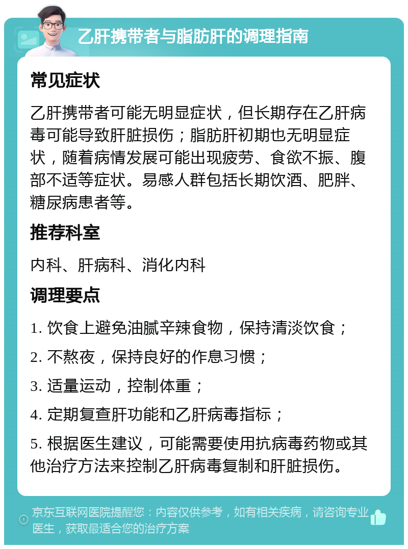 乙肝携带者与脂肪肝的调理指南 常见症状 乙肝携带者可能无明显症状，但长期存在乙肝病毒可能导致肝脏损伤；脂肪肝初期也无明显症状，随着病情发展可能出现疲劳、食欲不振、腹部不适等症状。易感人群包括长期饮酒、肥胖、糖尿病患者等。 推荐科室 内科、肝病科、消化内科 调理要点 1. 饮食上避免油腻辛辣食物，保持清淡饮食； 2. 不熬夜，保持良好的作息习惯； 3. 适量运动，控制体重； 4. 定期复查肝功能和乙肝病毒指标； 5. 根据医生建议，可能需要使用抗病毒药物或其他治疗方法来控制乙肝病毒复制和肝脏损伤。