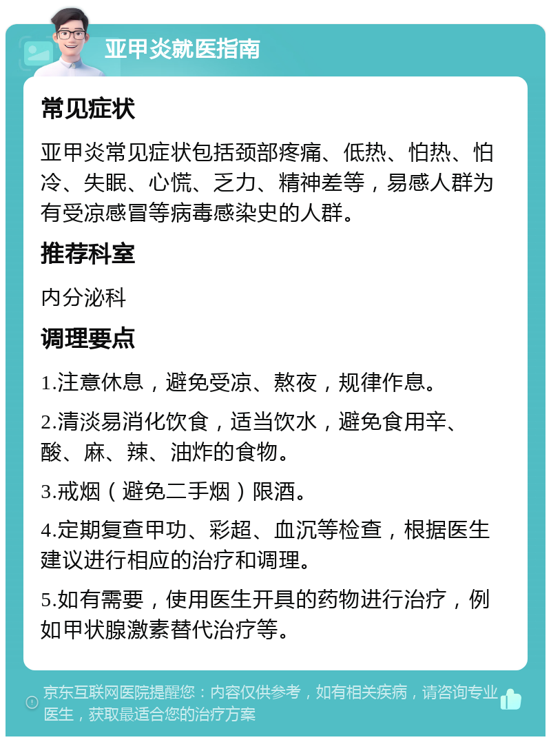 亚甲炎就医指南 常见症状 亚甲炎常见症状包括颈部疼痛、低热、怕热、怕冷、失眠、心慌、乏力、精神差等，易感人群为有受凉感冒等病毒感染史的人群。 推荐科室 内分泌科 调理要点 1.注意休息，避免受凉、熬夜，规律作息。 2.清淡易消化饮食，适当饮水，避免食用辛、酸、麻、辣、油炸的食物。 3.戒烟（避免二手烟）限酒。 4.定期复查甲功、彩超、血沉等检查，根据医生建议进行相应的治疗和调理。 5.如有需要，使用医生开具的药物进行治疗，例如甲状腺激素替代治疗等。