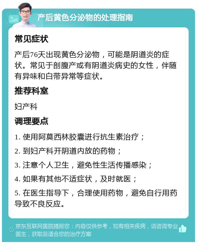 产后黄色分泌物的处理指南 常见症状 产后76天出现黄色分泌物，可能是阴道炎的症状。常见于剖腹产或有阴道炎病史的女性，伴随有异味和白带异常等症状。 推荐科室 妇产科 调理要点 1. 使用阿莫西林胶囊进行抗生素治疗； 2. 到妇产科开阴道内放的药物； 3. 注意个人卫生，避免性生活传播感染； 4. 如果有其他不适症状，及时就医； 5. 在医生指导下，合理使用药物，避免自行用药导致不良反应。