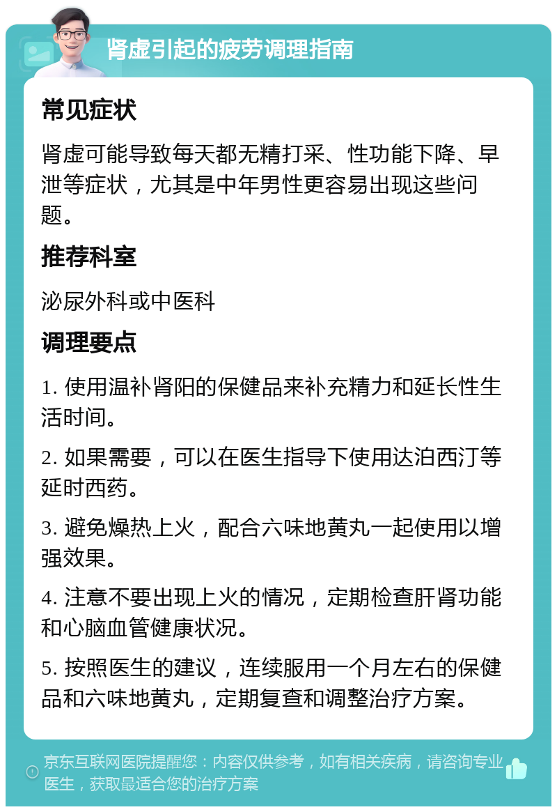 肾虚引起的疲劳调理指南 常见症状 肾虚可能导致每天都无精打采、性功能下降、早泄等症状，尤其是中年男性更容易出现这些问题。 推荐科室 泌尿外科或中医科 调理要点 1. 使用温补肾阳的保健品来补充精力和延长性生活时间。 2. 如果需要，可以在医生指导下使用达泊西汀等延时西药。 3. 避免燥热上火，配合六味地黄丸一起使用以增强效果。 4. 注意不要出现上火的情况，定期检查肝肾功能和心脑血管健康状况。 5. 按照医生的建议，连续服用一个月左右的保健品和六味地黄丸，定期复查和调整治疗方案。