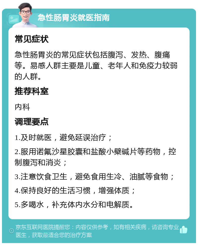 急性肠胃炎就医指南 常见症状 急性肠胃炎的常见症状包括腹泻、发热、腹痛等。易感人群主要是儿童、老年人和免疫力较弱的人群。 推荐科室 内科 调理要点 1.及时就医，避免延误治疗； 2.服用诺氟沙星胶囊和盐酸小檗碱片等药物，控制腹泻和消炎； 3.注意饮食卫生，避免食用生冷、油腻等食物； 4.保持良好的生活习惯，增强体质； 5.多喝水，补充体内水分和电解质。