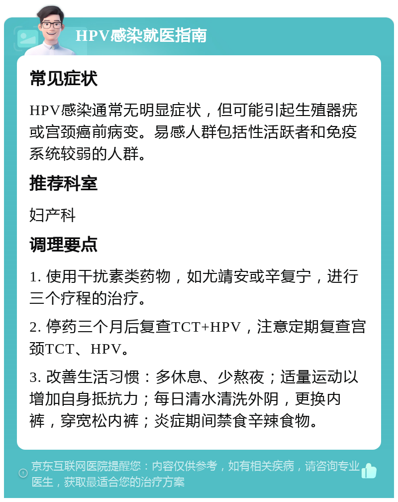 HPV感染就医指南 常见症状 HPV感染通常无明显症状，但可能引起生殖器疣或宫颈癌前病变。易感人群包括性活跃者和免疫系统较弱的人群。 推荐科室 妇产科 调理要点 1. 使用干扰素类药物，如尤靖安或辛复宁，进行三个疗程的治疗。 2. 停药三个月后复查TCT+HPV，注意定期复查宫颈TCT、HPV。 3. 改善生活习惯：多休息、少熬夜；适量运动以增加自身抵抗力；每日清水清洗外阴，更换内裤，穿宽松内裤；炎症期间禁食辛辣食物。