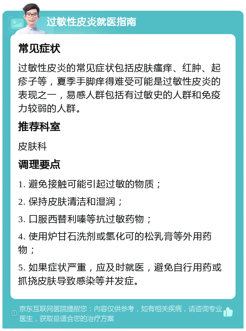 过敏性皮炎就医指南 常见症状 过敏性皮炎的常见症状包括皮肤瘙痒、红肿、起疹子等，夏季手脚痒得难受可能是过敏性皮炎的表现之一，易感人群包括有过敏史的人群和免疫力较弱的人群。 推荐科室 皮肤科 调理要点 1. 避免接触可能引起过敏的物质； 2. 保持皮肤清洁和湿润； 3. 口服西替利嗪等抗过敏药物； 4. 使用炉甘石洗剂或氢化可的松乳膏等外用药物； 5. 如果症状严重，应及时就医，避免自行用药或抓挠皮肤导致感染等并发症。