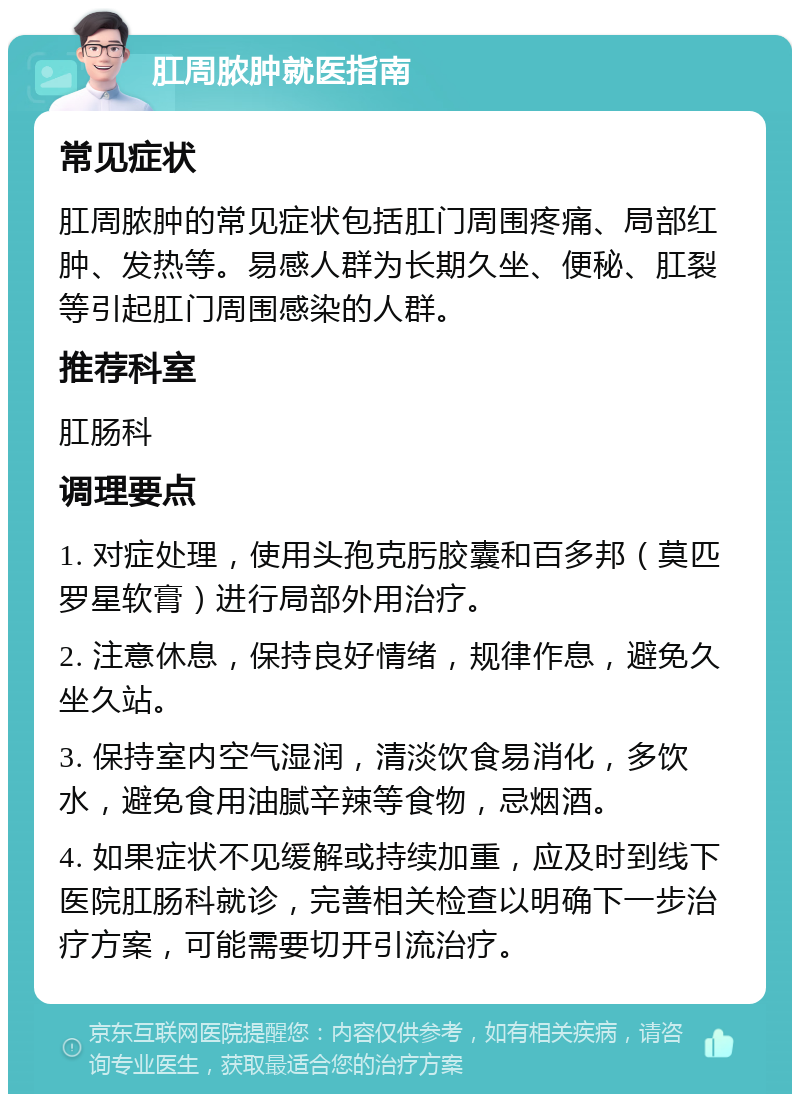 肛周脓肿就医指南 常见症状 肛周脓肿的常见症状包括肛门周围疼痛、局部红肿、发热等。易感人群为长期久坐、便秘、肛裂等引起肛门周围感染的人群。 推荐科室 肛肠科 调理要点 1. 对症处理，使用头孢克肟胶囊和百多邦（莫匹罗星软膏）进行局部外用治疗。 2. 注意休息，保持良好情绪，规律作息，避免久坐久站。 3. 保持室内空气湿润，清淡饮食易消化，多饮水，避免食用油腻辛辣等食物，忌烟酒。 4. 如果症状不见缓解或持续加重，应及时到线下医院肛肠科就诊，完善相关检查以明确下一步治疗方案，可能需要切开引流治疗。