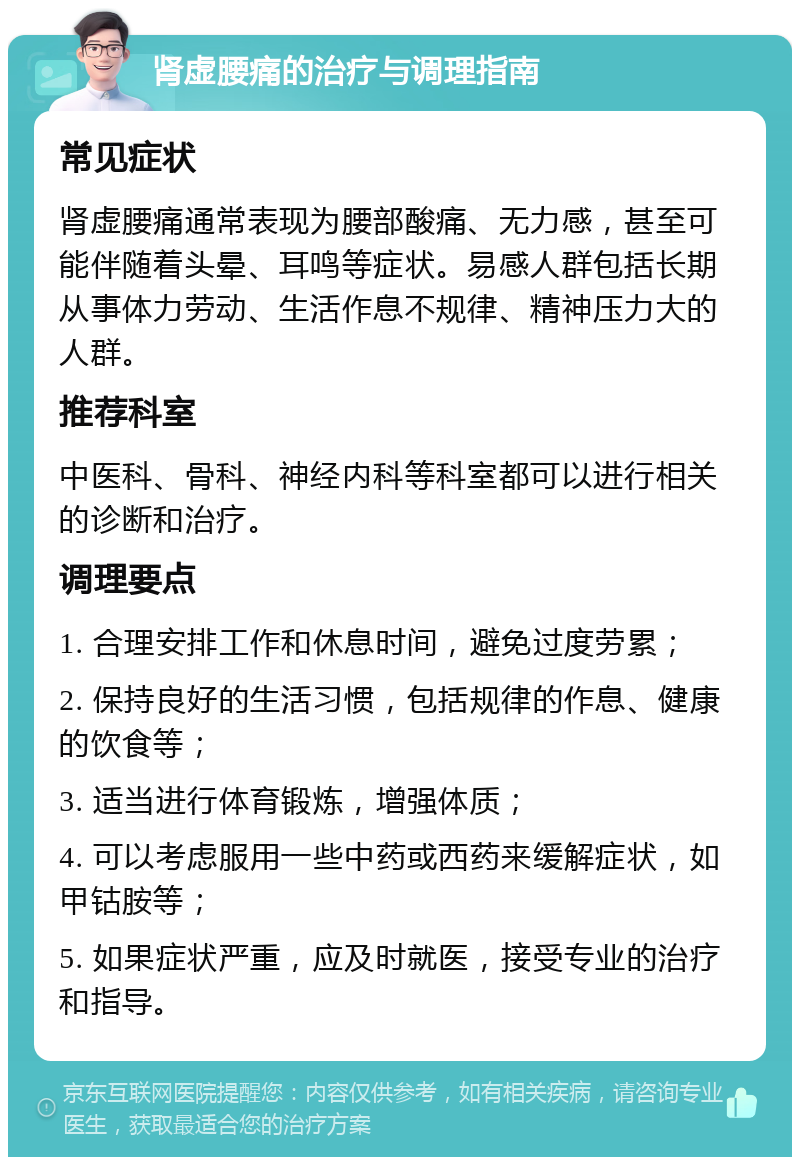 肾虚腰痛的治疗与调理指南 常见症状 肾虚腰痛通常表现为腰部酸痛、无力感，甚至可能伴随着头晕、耳鸣等症状。易感人群包括长期从事体力劳动、生活作息不规律、精神压力大的人群。 推荐科室 中医科、骨科、神经内科等科室都可以进行相关的诊断和治疗。 调理要点 1. 合理安排工作和休息时间，避免过度劳累； 2. 保持良好的生活习惯，包括规律的作息、健康的饮食等； 3. 适当进行体育锻炼，增强体质； 4. 可以考虑服用一些中药或西药来缓解症状，如甲钴胺等； 5. 如果症状严重，应及时就医，接受专业的治疗和指导。