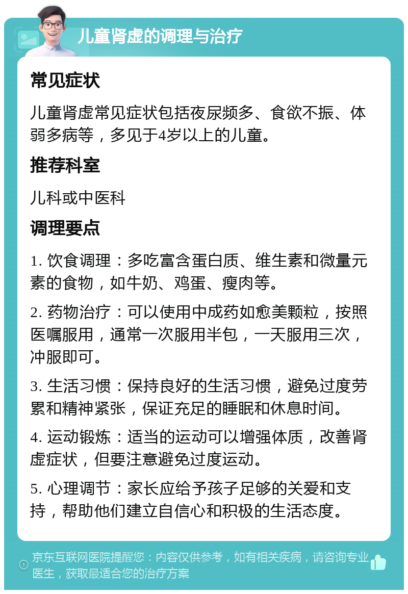 儿童肾虚的调理与治疗 常见症状 儿童肾虚常见症状包括夜尿频多、食欲不振、体弱多病等，多见于4岁以上的儿童。 推荐科室 儿科或中医科 调理要点 1. 饮食调理：多吃富含蛋白质、维生素和微量元素的食物，如牛奶、鸡蛋、瘦肉等。 2. 药物治疗：可以使用中成药如愈美颗粒，按照医嘱服用，通常一次服用半包，一天服用三次，冲服即可。 3. 生活习惯：保持良好的生活习惯，避免过度劳累和精神紧张，保证充足的睡眠和休息时间。 4. 运动锻炼：适当的运动可以增强体质，改善肾虚症状，但要注意避免过度运动。 5. 心理调节：家长应给予孩子足够的关爱和支持，帮助他们建立自信心和积极的生活态度。