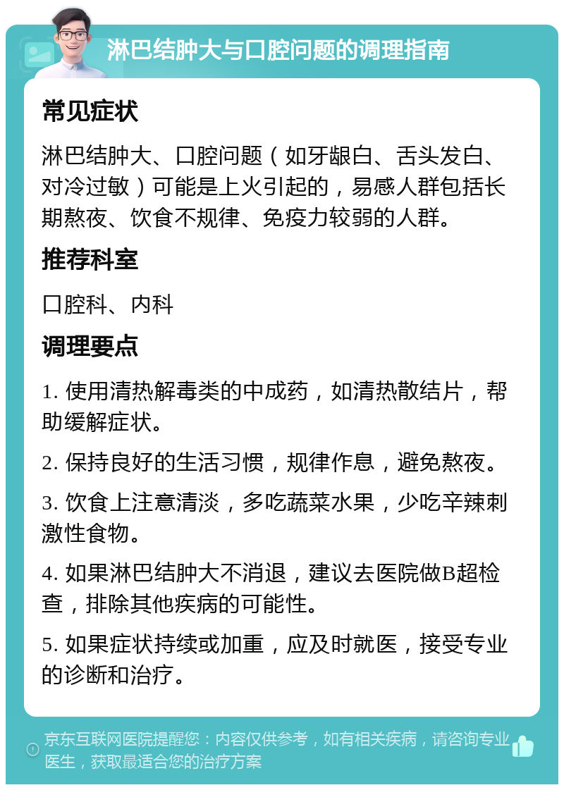 淋巴结肿大与口腔问题的调理指南 常见症状 淋巴结肿大、口腔问题（如牙龈白、舌头发白、对冷过敏）可能是上火引起的，易感人群包括长期熬夜、饮食不规律、免疫力较弱的人群。 推荐科室 口腔科、内科 调理要点 1. 使用清热解毒类的中成药，如清热散结片，帮助缓解症状。 2. 保持良好的生活习惯，规律作息，避免熬夜。 3. 饮食上注意清淡，多吃蔬菜水果，少吃辛辣刺激性食物。 4. 如果淋巴结肿大不消退，建议去医院做B超检查，排除其他疾病的可能性。 5. 如果症状持续或加重，应及时就医，接受专业的诊断和治疗。