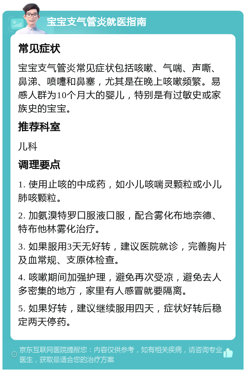 宝宝支气管炎就医指南 常见症状 宝宝支气管炎常见症状包括咳嗽、气喘、声嘶、鼻涕、喷嚏和鼻塞，尤其是在晚上咳嗽频繁。易感人群为10个月大的婴儿，特别是有过敏史或家族史的宝宝。 推荐科室 儿科 调理要点 1. 使用止咳的中成药，如小儿咳喘灵颗粒或小儿肺咳颗粒。 2. 加氨溴特罗口服液口服，配合雾化布地奈德、特布他林雾化治疗。 3. 如果服用3天无好转，建议医院就诊，完善胸片及血常规、支原体检查。 4. 咳嗽期间加强护理，避免再次受凉，避免去人多密集的地方，家里有人感冒就要隔离。 5. 如果好转，建议继续服用四天，症状好转后稳定两天停药。