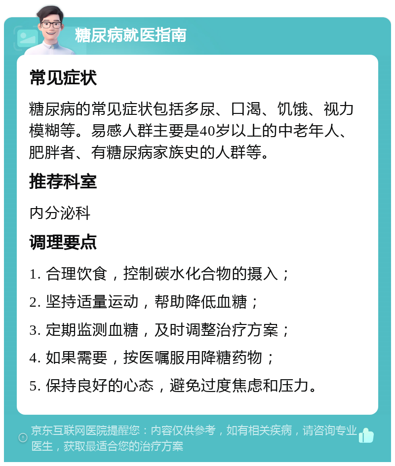 糖尿病就医指南 常见症状 糖尿病的常见症状包括多尿、口渴、饥饿、视力模糊等。易感人群主要是40岁以上的中老年人、肥胖者、有糖尿病家族史的人群等。 推荐科室 内分泌科 调理要点 1. 合理饮食，控制碳水化合物的摄入； 2. 坚持适量运动，帮助降低血糖； 3. 定期监测血糖，及时调整治疗方案； 4. 如果需要，按医嘱服用降糖药物； 5. 保持良好的心态，避免过度焦虑和压力。