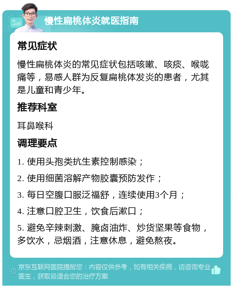 慢性扁桃体炎就医指南 常见症状 慢性扁桃体炎的常见症状包括咳嗽、咳痰、喉咙痛等，易感人群为反复扁桃体发炎的患者，尤其是儿童和青少年。 推荐科室 耳鼻喉科 调理要点 1. 使用头孢类抗生素控制感染； 2. 使用细菌溶解产物胶囊预防发作； 3. 每日空腹口服泛福舒，连续使用3个月； 4. 注意口腔卫生，饮食后漱口； 5. 避免辛辣刺激、腌卤油炸、炒货坚果等食物，多饮水，忌烟酒，注意休息，避免熬夜。