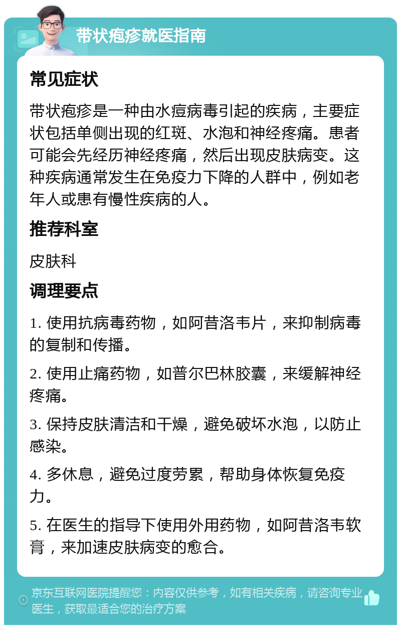 带状疱疹就医指南 常见症状 带状疱疹是一种由水痘病毒引起的疾病，主要症状包括单侧出现的红斑、水泡和神经疼痛。患者可能会先经历神经疼痛，然后出现皮肤病变。这种疾病通常发生在免疫力下降的人群中，例如老年人或患有慢性疾病的人。 推荐科室 皮肤科 调理要点 1. 使用抗病毒药物，如阿昔洛韦片，来抑制病毒的复制和传播。 2. 使用止痛药物，如普尔巴林胶囊，来缓解神经疼痛。 3. 保持皮肤清洁和干燥，避免破坏水泡，以防止感染。 4. 多休息，避免过度劳累，帮助身体恢复免疫力。 5. 在医生的指导下使用外用药物，如阿昔洛韦软膏，来加速皮肤病变的愈合。