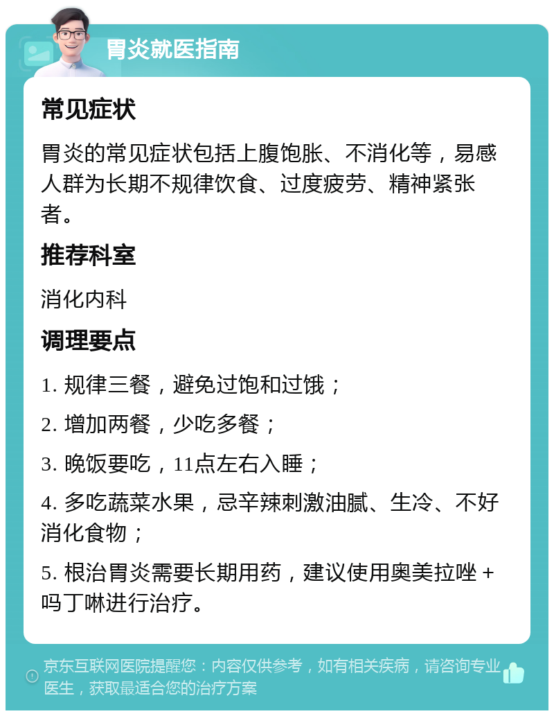 胃炎就医指南 常见症状 胃炎的常见症状包括上腹饱胀、不消化等，易感人群为长期不规律饮食、过度疲劳、精神紧张者。 推荐科室 消化内科 调理要点 1. 规律三餐，避免过饱和过饿； 2. 增加两餐，少吃多餐； 3. 晚饭要吃，11点左右入睡； 4. 多吃蔬菜水果，忌辛辣刺激油腻、生冷、不好消化食物； 5. 根治胃炎需要长期用药，建议使用奥美拉唑＋吗丁啉进行治疗。