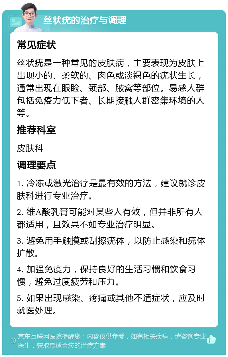 丝状疣的治疗与调理 常见症状 丝状疣是一种常见的皮肤病，主要表现为皮肤上出现小的、柔软的、肉色或淡褐色的疣状生长，通常出现在眼睑、颈部、腋窝等部位。易感人群包括免疫力低下者、长期接触人群密集环境的人等。 推荐科室 皮肤科 调理要点 1. 冷冻或激光治疗是最有效的方法，建议就诊皮肤科进行专业治疗。 2. 维A酸乳膏可能对某些人有效，但并非所有人都适用，且效果不如专业治疗明显。 3. 避免用手触摸或刮擦疣体，以防止感染和疣体扩散。 4. 加强免疫力，保持良好的生活习惯和饮食习惯，避免过度疲劳和压力。 5. 如果出现感染、疼痛或其他不适症状，应及时就医处理。