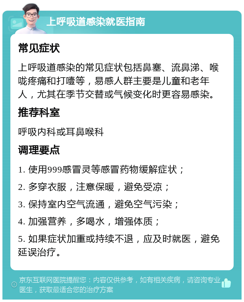 上呼吸道感染就医指南 常见症状 上呼吸道感染的常见症状包括鼻塞、流鼻涕、喉咙疼痛和打噎等，易感人群主要是儿童和老年人，尤其在季节交替或气候变化时更容易感染。 推荐科室 呼吸内科或耳鼻喉科 调理要点 1. 使用999感冒灵等感冒药物缓解症状； 2. 多穿衣服，注意保暖，避免受凉； 3. 保持室内空气流通，避免空气污染； 4. 加强营养，多喝水，增强体质； 5. 如果症状加重或持续不退，应及时就医，避免延误治疗。