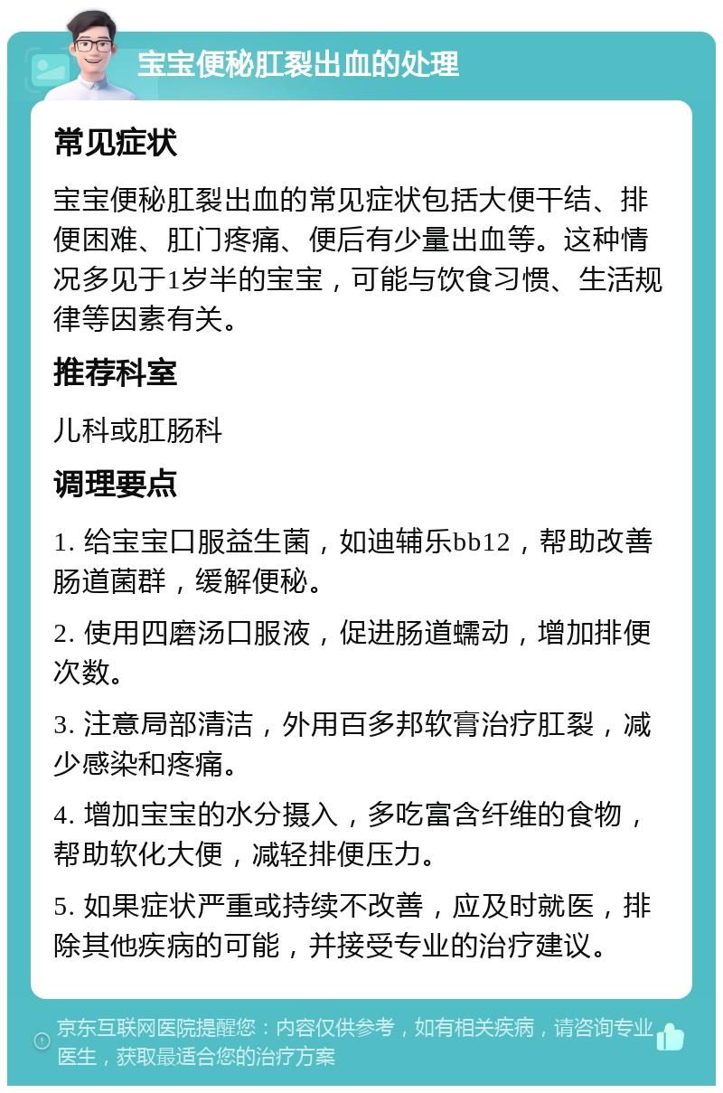 宝宝便秘肛裂出血的处理 常见症状 宝宝便秘肛裂出血的常见症状包括大便干结、排便困难、肛门疼痛、便后有少量出血等。这种情况多见于1岁半的宝宝，可能与饮食习惯、生活规律等因素有关。 推荐科室 儿科或肛肠科 调理要点 1. 给宝宝口服益生菌，如迪辅乐bb12，帮助改善肠道菌群，缓解便秘。 2. 使用四磨汤口服液，促进肠道蠕动，增加排便次数。 3. 注意局部清洁，外用百多邦软膏治疗肛裂，减少感染和疼痛。 4. 增加宝宝的水分摄入，多吃富含纤维的食物，帮助软化大便，减轻排便压力。 5. 如果症状严重或持续不改善，应及时就医，排除其他疾病的可能，并接受专业的治疗建议。