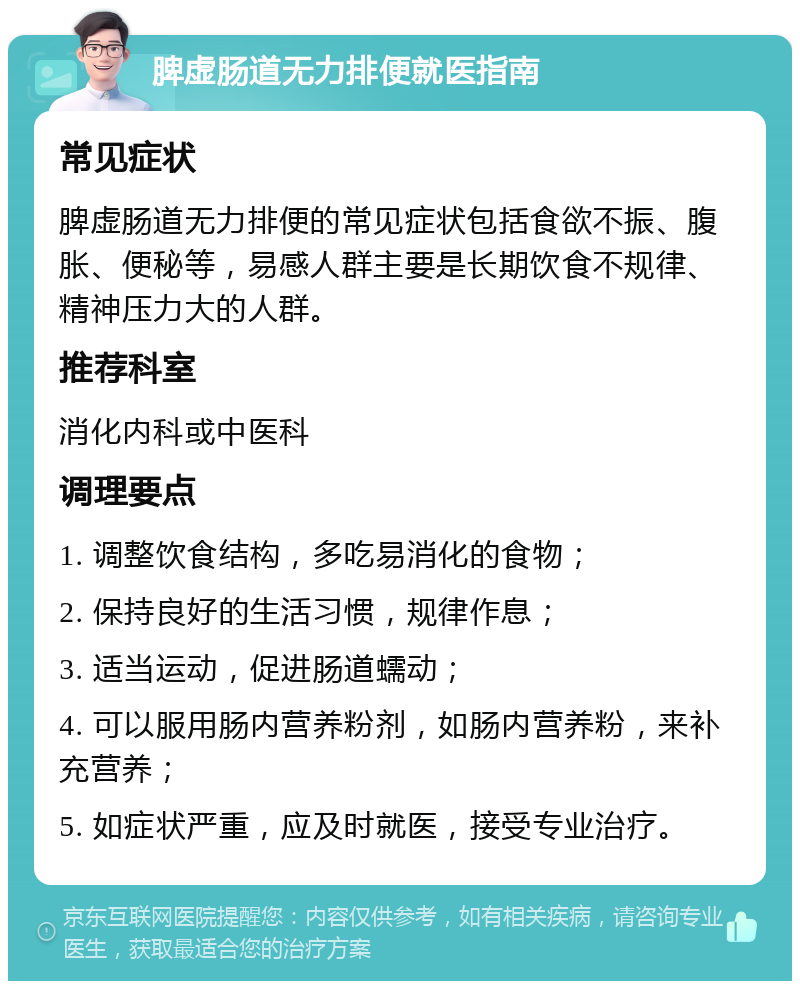 脾虚肠道无力排便就医指南 常见症状 脾虚肠道无力排便的常见症状包括食欲不振、腹胀、便秘等，易感人群主要是长期饮食不规律、精神压力大的人群。 推荐科室 消化内科或中医科 调理要点 1. 调整饮食结构，多吃易消化的食物； 2. 保持良好的生活习惯，规律作息； 3. 适当运动，促进肠道蠕动； 4. 可以服用肠内营养粉剂，如肠内营养粉，来补充营养； 5. 如症状严重，应及时就医，接受专业治疗。