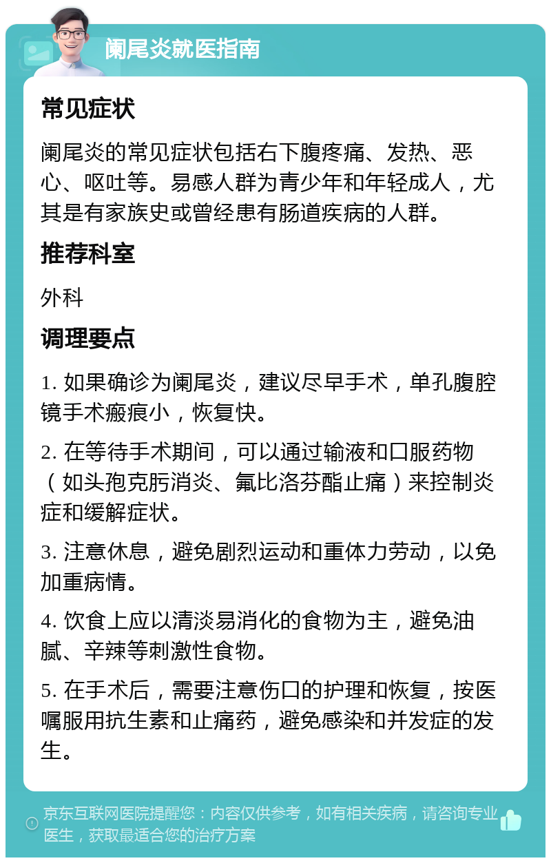 阑尾炎就医指南 常见症状 阑尾炎的常见症状包括右下腹疼痛、发热、恶心、呕吐等。易感人群为青少年和年轻成人，尤其是有家族史或曾经患有肠道疾病的人群。 推荐科室 外科 调理要点 1. 如果确诊为阑尾炎，建议尽早手术，单孔腹腔镜手术瘢痕小，恢复快。 2. 在等待手术期间，可以通过输液和口服药物（如头孢克肟消炎、氟比洛芬酯止痛）来控制炎症和缓解症状。 3. 注意休息，避免剧烈运动和重体力劳动，以免加重病情。 4. 饮食上应以清淡易消化的食物为主，避免油腻、辛辣等刺激性食物。 5. 在手术后，需要注意伤口的护理和恢复，按医嘱服用抗生素和止痛药，避免感染和并发症的发生。