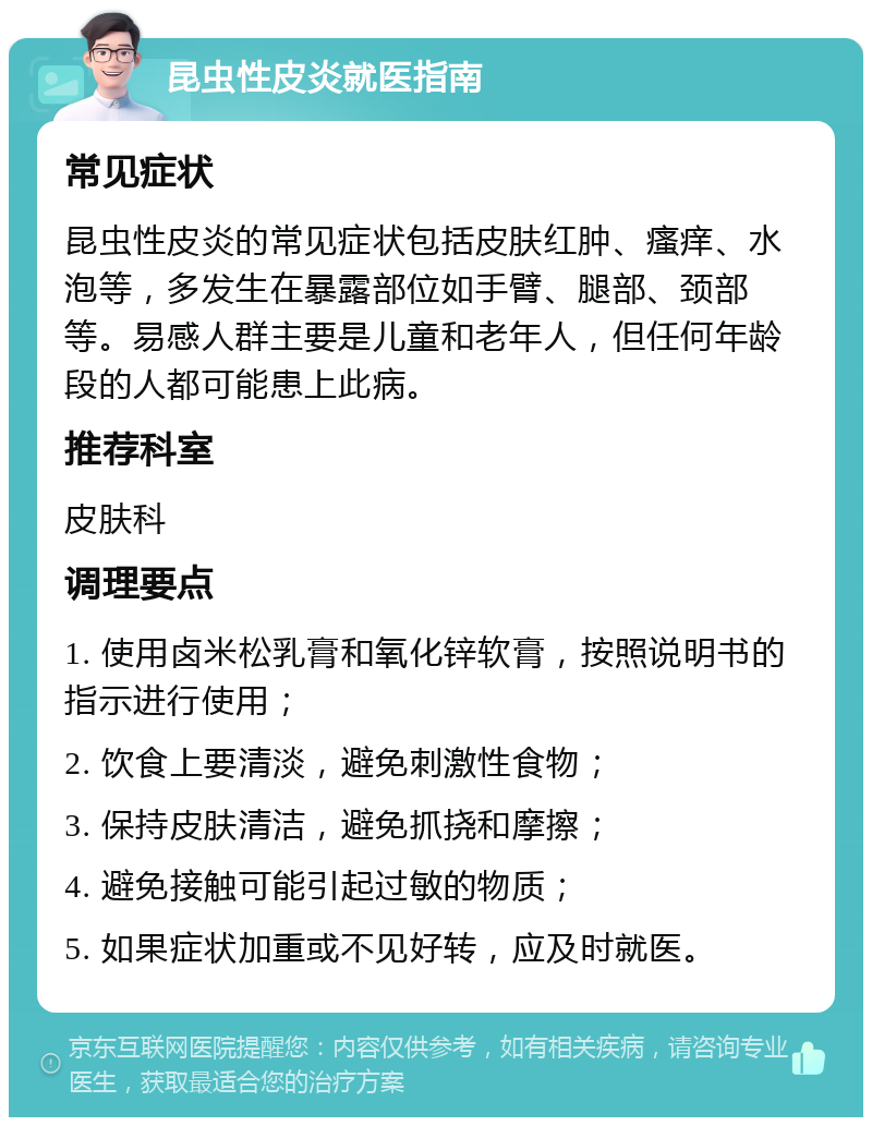 昆虫性皮炎就医指南 常见症状 昆虫性皮炎的常见症状包括皮肤红肿、瘙痒、水泡等，多发生在暴露部位如手臂、腿部、颈部等。易感人群主要是儿童和老年人，但任何年龄段的人都可能患上此病。 推荐科室 皮肤科 调理要点 1. 使用卤米松乳膏和氧化锌软膏，按照说明书的指示进行使用； 2. 饮食上要清淡，避免刺激性食物； 3. 保持皮肤清洁，避免抓挠和摩擦； 4. 避免接触可能引起过敏的物质； 5. 如果症状加重或不见好转，应及时就医。