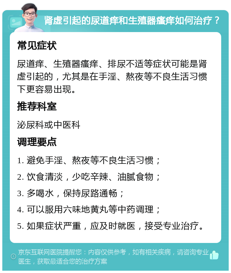 肾虚引起的尿道痒和生殖器瘙痒如何治疗？ 常见症状 尿道痒、生殖器瘙痒、排尿不适等症状可能是肾虚引起的，尤其是在手淫、熬夜等不良生活习惯下更容易出现。 推荐科室 泌尿科或中医科 调理要点 1. 避免手淫、熬夜等不良生活习惯； 2. 饮食清淡，少吃辛辣、油腻食物； 3. 多喝水，保持尿路通畅； 4. 可以服用六味地黄丸等中药调理； 5. 如果症状严重，应及时就医，接受专业治疗。