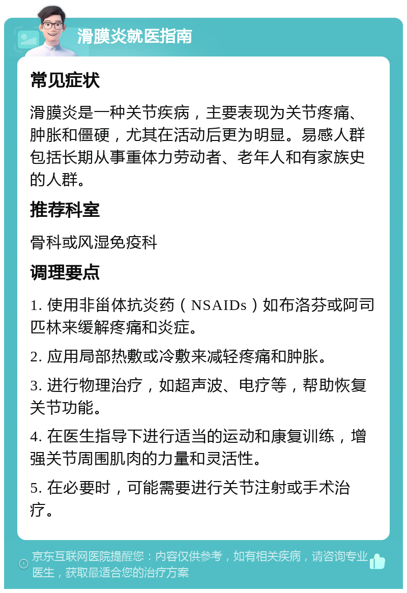 滑膜炎就医指南 常见症状 滑膜炎是一种关节疾病，主要表现为关节疼痛、肿胀和僵硬，尤其在活动后更为明显。易感人群包括长期从事重体力劳动者、老年人和有家族史的人群。 推荐科室 骨科或风湿免疫科 调理要点 1. 使用非甾体抗炎药（NSAIDs）如布洛芬或阿司匹林来缓解疼痛和炎症。 2. 应用局部热敷或冷敷来减轻疼痛和肿胀。 3. 进行物理治疗，如超声波、电疗等，帮助恢复关节功能。 4. 在医生指导下进行适当的运动和康复训练，增强关节周围肌肉的力量和灵活性。 5. 在必要时，可能需要进行关节注射或手术治疗。