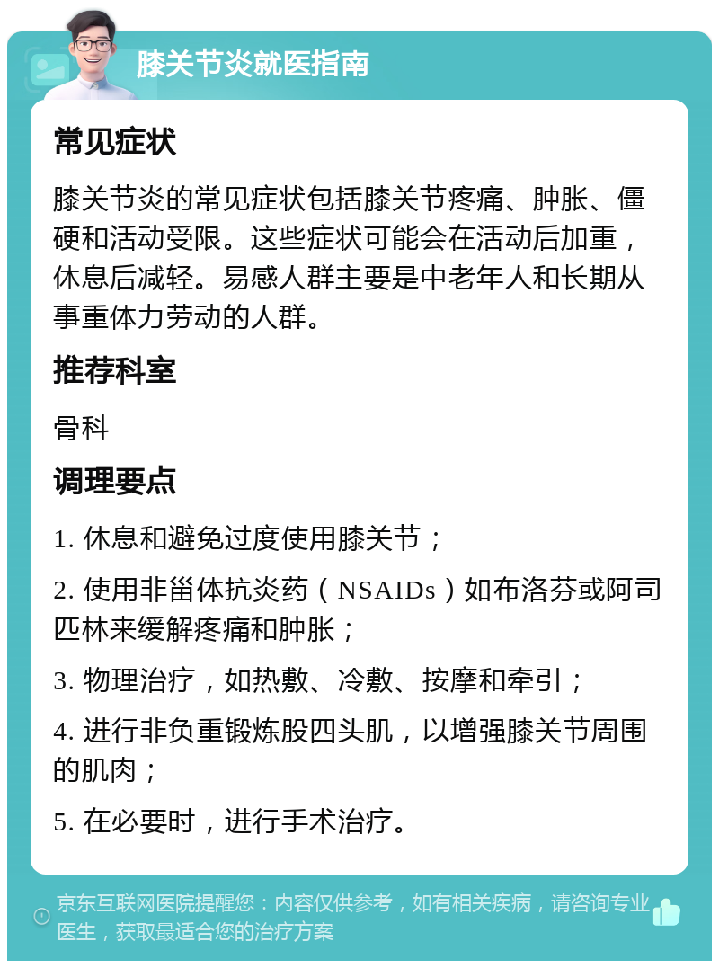 膝关节炎就医指南 常见症状 膝关节炎的常见症状包括膝关节疼痛、肿胀、僵硬和活动受限。这些症状可能会在活动后加重，休息后减轻。易感人群主要是中老年人和长期从事重体力劳动的人群。 推荐科室 骨科 调理要点 1. 休息和避免过度使用膝关节； 2. 使用非甾体抗炎药（NSAIDs）如布洛芬或阿司匹林来缓解疼痛和肿胀； 3. 物理治疗，如热敷、冷敷、按摩和牵引； 4. 进行非负重锻炼股四头肌，以增强膝关节周围的肌肉； 5. 在必要时，进行手术治疗。