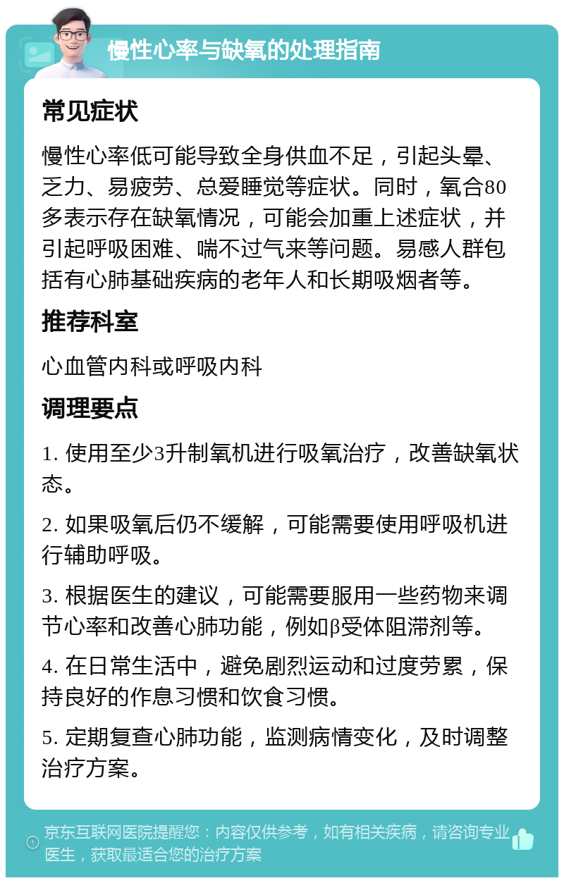 慢性心率与缺氧的处理指南 常见症状 慢性心率低可能导致全身供血不足，引起头晕、乏力、易疲劳、总爱睡觉等症状。同时，氧合80多表示存在缺氧情况，可能会加重上述症状，并引起呼吸困难、喘不过气来等问题。易感人群包括有心肺基础疾病的老年人和长期吸烟者等。 推荐科室 心血管内科或呼吸内科 调理要点 1. 使用至少3升制氧机进行吸氧治疗，改善缺氧状态。 2. 如果吸氧后仍不缓解，可能需要使用呼吸机进行辅助呼吸。 3. 根据医生的建议，可能需要服用一些药物来调节心率和改善心肺功能，例如β受体阻滞剂等。 4. 在日常生活中，避免剧烈运动和过度劳累，保持良好的作息习惯和饮食习惯。 5. 定期复查心肺功能，监测病情变化，及时调整治疗方案。