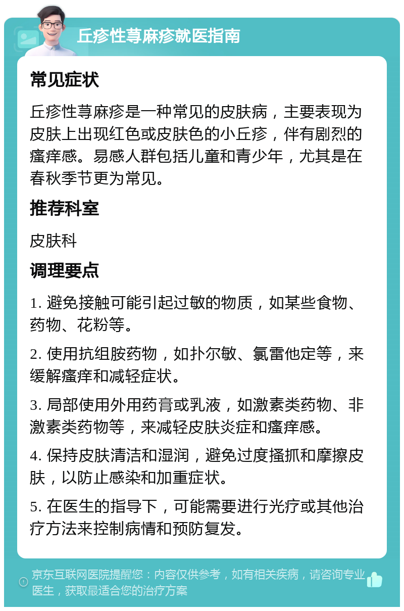 丘疹性荨麻疹就医指南 常见症状 丘疹性荨麻疹是一种常见的皮肤病，主要表现为皮肤上出现红色或皮肤色的小丘疹，伴有剧烈的瘙痒感。易感人群包括儿童和青少年，尤其是在春秋季节更为常见。 推荐科室 皮肤科 调理要点 1. 避免接触可能引起过敏的物质，如某些食物、药物、花粉等。 2. 使用抗组胺药物，如扑尔敏、氯雷他定等，来缓解瘙痒和减轻症状。 3. 局部使用外用药膏或乳液，如激素类药物、非激素类药物等，来减轻皮肤炎症和瘙痒感。 4. 保持皮肤清洁和湿润，避免过度搔抓和摩擦皮肤，以防止感染和加重症状。 5. 在医生的指导下，可能需要进行光疗或其他治疗方法来控制病情和预防复发。