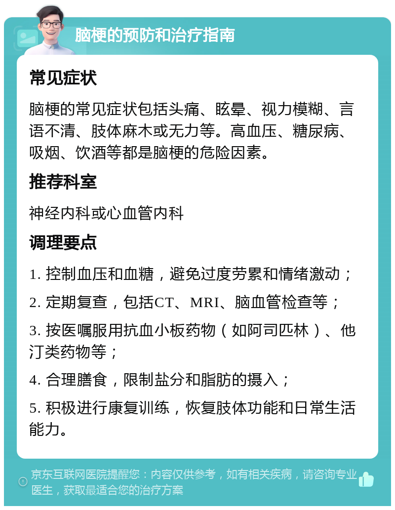 脑梗的预防和治疗指南 常见症状 脑梗的常见症状包括头痛、眩晕、视力模糊、言语不清、肢体麻木或无力等。高血压、糖尿病、吸烟、饮酒等都是脑梗的危险因素。 推荐科室 神经内科或心血管内科 调理要点 1. 控制血压和血糖，避免过度劳累和情绪激动； 2. 定期复查，包括CT、MRI、脑血管检查等； 3. 按医嘱服用抗血小板药物（如阿司匹林）、他汀类药物等； 4. 合理膳食，限制盐分和脂肪的摄入； 5. 积极进行康复训练，恢复肢体功能和日常生活能力。