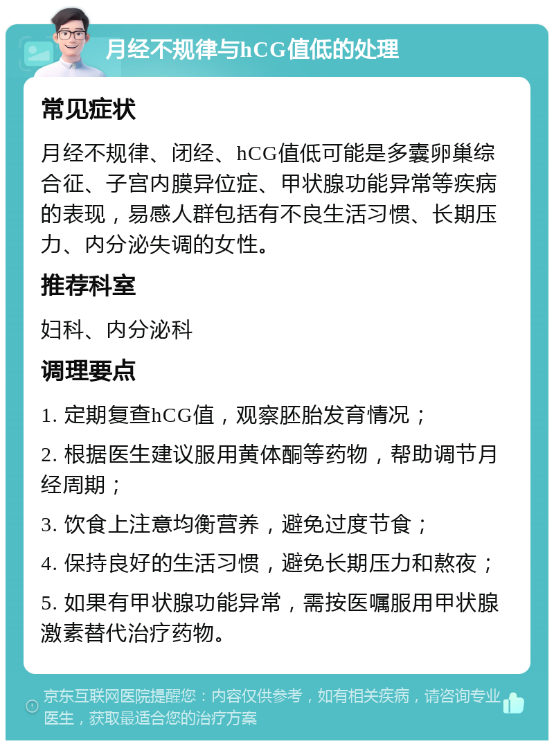 月经不规律与hCG值低的处理 常见症状 月经不规律、闭经、hCG值低可能是多囊卵巢综合征、子宫内膜异位症、甲状腺功能异常等疾病的表现，易感人群包括有不良生活习惯、长期压力、内分泌失调的女性。 推荐科室 妇科、内分泌科 调理要点 1. 定期复查hCG值，观察胚胎发育情况； 2. 根据医生建议服用黄体酮等药物，帮助调节月经周期； 3. 饮食上注意均衡营养，避免过度节食； 4. 保持良好的生活习惯，避免长期压力和熬夜； 5. 如果有甲状腺功能异常，需按医嘱服用甲状腺激素替代治疗药物。