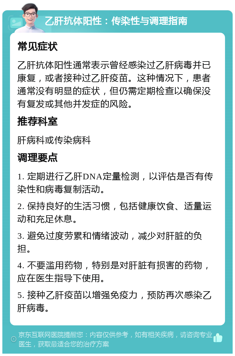 乙肝抗体阳性：传染性与调理指南 常见症状 乙肝抗体阳性通常表示曾经感染过乙肝病毒并已康复，或者接种过乙肝疫苗。这种情况下，患者通常没有明显的症状，但仍需定期检查以确保没有复发或其他并发症的风险。 推荐科室 肝病科或传染病科 调理要点 1. 定期进行乙肝DNA定量检测，以评估是否有传染性和病毒复制活动。 2. 保持良好的生活习惯，包括健康饮食、适量运动和充足休息。 3. 避免过度劳累和情绪波动，减少对肝脏的负担。 4. 不要滥用药物，特别是对肝脏有损害的药物，应在医生指导下使用。 5. 接种乙肝疫苗以增强免疫力，预防再次感染乙肝病毒。