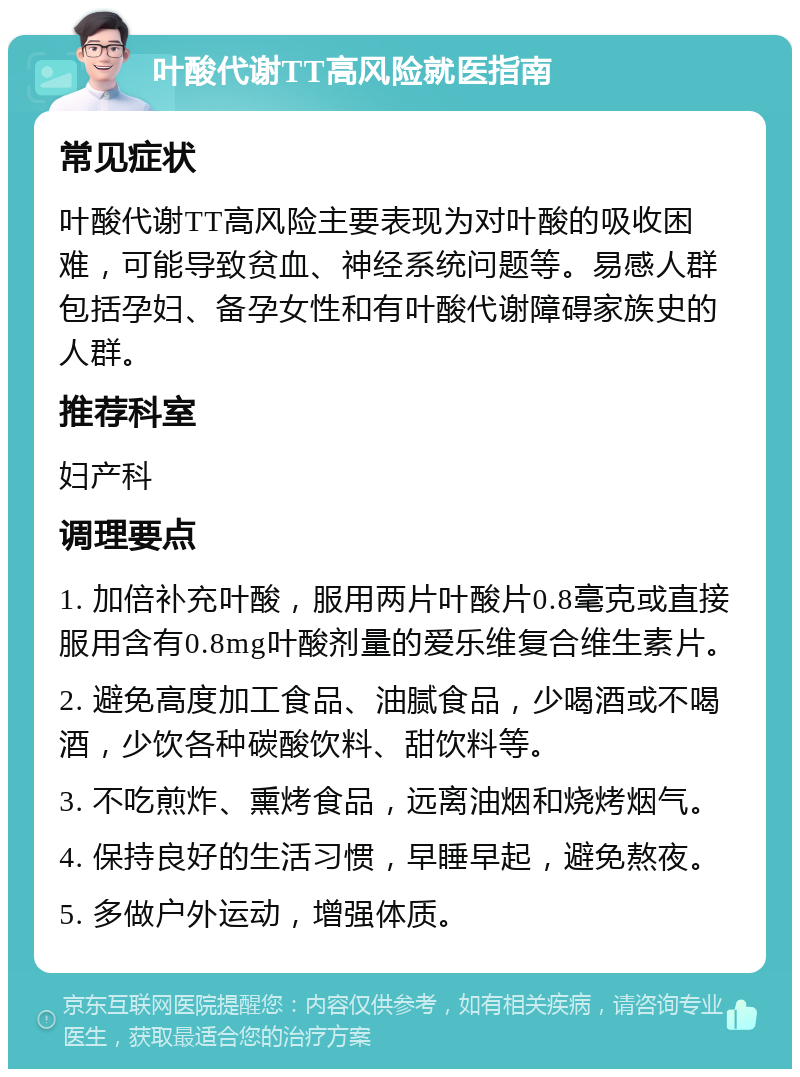 叶酸代谢TT高风险就医指南 常见症状 叶酸代谢TT高风险主要表现为对叶酸的吸收困难，可能导致贫血、神经系统问题等。易感人群包括孕妇、备孕女性和有叶酸代谢障碍家族史的人群。 推荐科室 妇产科 调理要点 1. 加倍补充叶酸，服用两片叶酸片0.8毫克或直接服用含有0.8mg叶酸剂量的爱乐维复合维生素片。 2. 避免高度加工食品、油腻食品，少喝酒或不喝酒，少饮各种碳酸饮料、甜饮料等。 3. 不吃煎炸、熏烤食品，远离油烟和烧烤烟气。 4. 保持良好的生活习惯，早睡早起，避免熬夜。 5. 多做户外运动，增强体质。