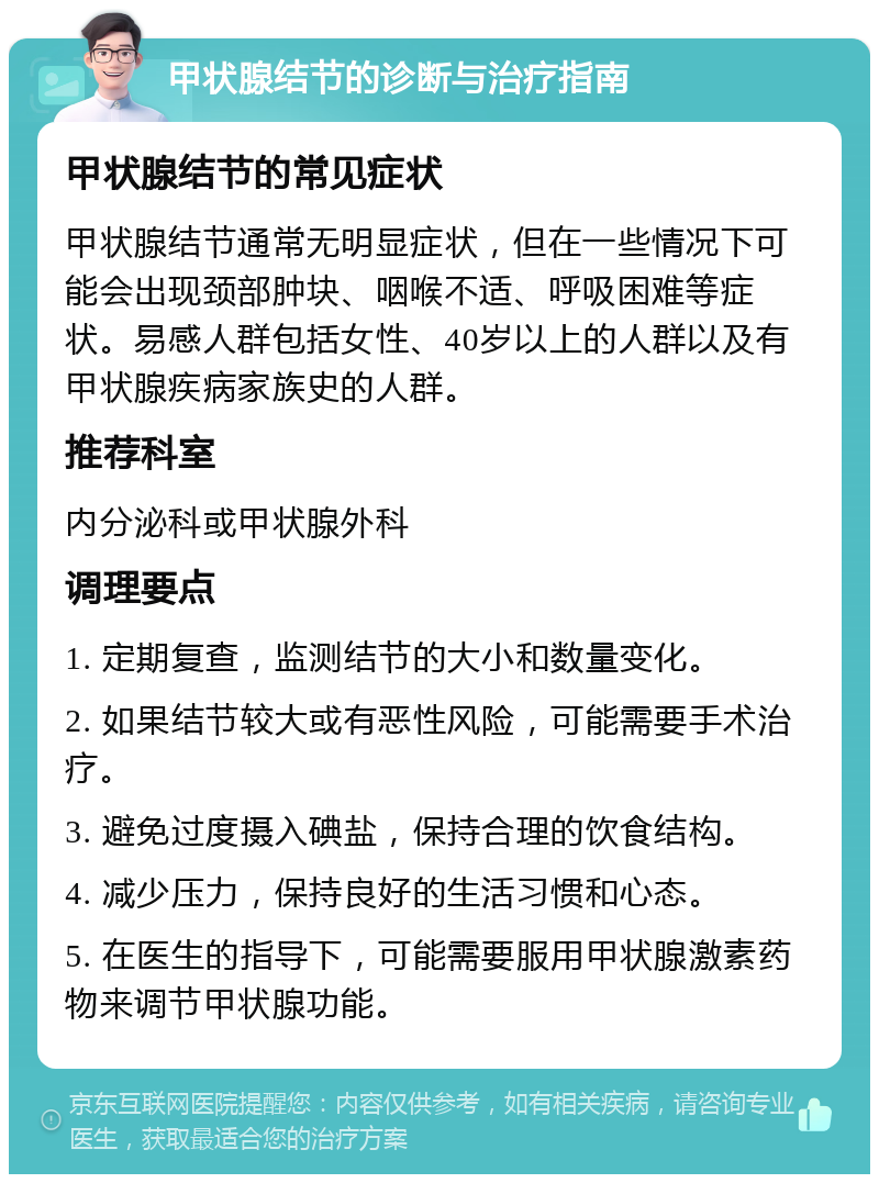 甲状腺结节的诊断与治疗指南 甲状腺结节的常见症状 甲状腺结节通常无明显症状，但在一些情况下可能会出现颈部肿块、咽喉不适、呼吸困难等症状。易感人群包括女性、40岁以上的人群以及有甲状腺疾病家族史的人群。 推荐科室 内分泌科或甲状腺外科 调理要点 1. 定期复查，监测结节的大小和数量变化。 2. 如果结节较大或有恶性风险，可能需要手术治疗。 3. 避免过度摄入碘盐，保持合理的饮食结构。 4. 减少压力，保持良好的生活习惯和心态。 5. 在医生的指导下，可能需要服用甲状腺激素药物来调节甲状腺功能。