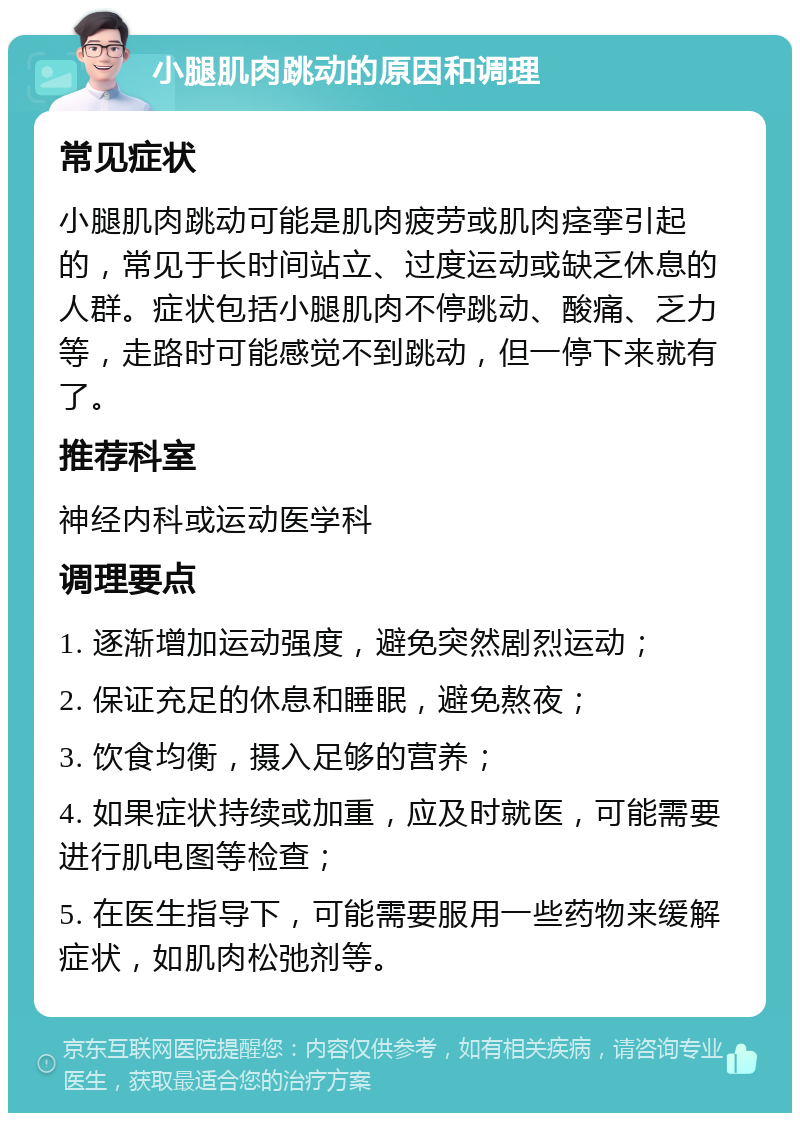 小腿肌肉跳动的原因和调理 常见症状 小腿肌肉跳动可能是肌肉疲劳或肌肉痉挛引起的，常见于长时间站立、过度运动或缺乏休息的人群。症状包括小腿肌肉不停跳动、酸痛、乏力等，走路时可能感觉不到跳动，但一停下来就有了。 推荐科室 神经内科或运动医学科 调理要点 1. 逐渐增加运动强度，避免突然剧烈运动； 2. 保证充足的休息和睡眠，避免熬夜； 3. 饮食均衡，摄入足够的营养； 4. 如果症状持续或加重，应及时就医，可能需要进行肌电图等检查； 5. 在医生指导下，可能需要服用一些药物来缓解症状，如肌肉松弛剂等。