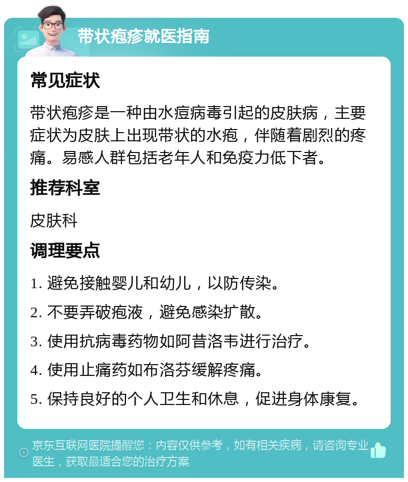 带状疱疹就医指南 常见症状 带状疱疹是一种由水痘病毒引起的皮肤病，主要症状为皮肤上出现带状的水疱，伴随着剧烈的疼痛。易感人群包括老年人和免疫力低下者。 推荐科室 皮肤科 调理要点 1. 避免接触婴儿和幼儿，以防传染。 2. 不要弄破疱液，避免感染扩散。 3. 使用抗病毒药物如阿昔洛韦进行治疗。 4. 使用止痛药如布洛芬缓解疼痛。 5. 保持良好的个人卫生和休息，促进身体康复。