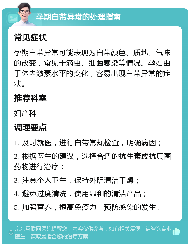 孕期白带异常的处理指南 常见症状 孕期白带异常可能表现为白带颜色、质地、气味的改变，常见于滴虫、细菌感染等情况。孕妇由于体内激素水平的变化，容易出现白带异常的症状。 推荐科室 妇产科 调理要点 1. 及时就医，进行白带常规检查，明确病因； 2. 根据医生的建议，选择合适的抗生素或抗真菌药物进行治疗； 3. 注意个人卫生，保持外阴清洁干燥； 4. 避免过度清洗，使用温和的清洁产品； 5. 加强营养，提高免疫力，预防感染的发生。