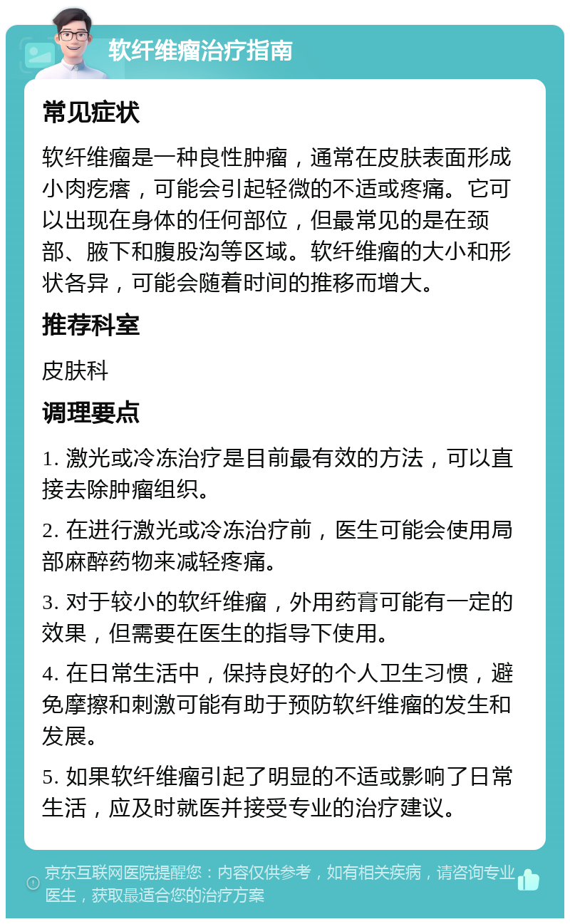 软纤维瘤治疗指南 常见症状 软纤维瘤是一种良性肿瘤，通常在皮肤表面形成小肉疙瘩，可能会引起轻微的不适或疼痛。它可以出现在身体的任何部位，但最常见的是在颈部、腋下和腹股沟等区域。软纤维瘤的大小和形状各异，可能会随着时间的推移而增大。 推荐科室 皮肤科 调理要点 1. 激光或冷冻治疗是目前最有效的方法，可以直接去除肿瘤组织。 2. 在进行激光或冷冻治疗前，医生可能会使用局部麻醉药物来减轻疼痛。 3. 对于较小的软纤维瘤，外用药膏可能有一定的效果，但需要在医生的指导下使用。 4. 在日常生活中，保持良好的个人卫生习惯，避免摩擦和刺激可能有助于预防软纤维瘤的发生和发展。 5. 如果软纤维瘤引起了明显的不适或影响了日常生活，应及时就医并接受专业的治疗建议。