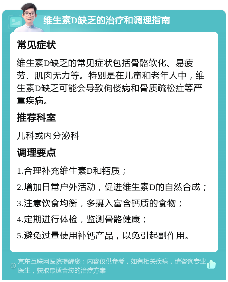 维生素D缺乏的治疗和调理指南 常见症状 维生素D缺乏的常见症状包括骨骼软化、易疲劳、肌肉无力等。特别是在儿童和老年人中，维生素D缺乏可能会导致佝偻病和骨质疏松症等严重疾病。 推荐科室 儿科或内分泌科 调理要点 1.合理补充维生素D和钙质； 2.增加日常户外活动，促进维生素D的自然合成； 3.注意饮食均衡，多摄入富含钙质的食物； 4.定期进行体检，监测骨骼健康； 5.避免过量使用补钙产品，以免引起副作用。