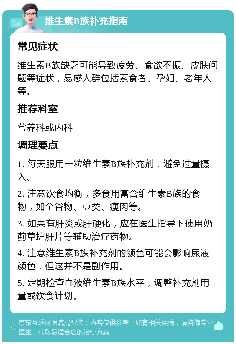 维生素B族补充指南 常见症状 维生素B族缺乏可能导致疲劳、食欲不振、皮肤问题等症状，易感人群包括素食者、孕妇、老年人等。 推荐科室 营养科或内科 调理要点 1. 每天服用一粒维生素B族补充剂，避免过量摄入。 2. 注意饮食均衡，多食用富含维生素B族的食物，如全谷物、豆类、瘦肉等。 3. 如果有肝炎或肝硬化，应在医生指导下使用奶蓟草护肝片等辅助治疗药物。 4. 注意维生素B族补充剂的颜色可能会影响尿液颜色，但这并不是副作用。 5. 定期检查血液维生素B族水平，调整补充剂用量或饮食计划。