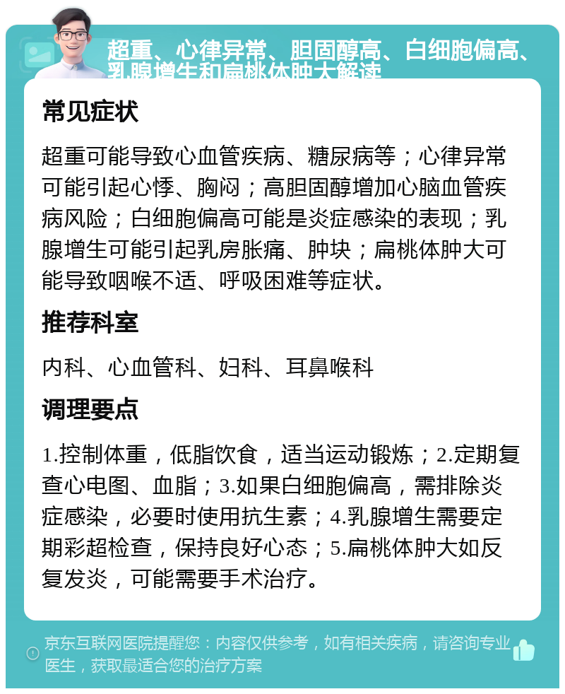 超重、心律异常、胆固醇高、白细胞偏高、乳腺增生和扁桃体肿大解读 常见症状 超重可能导致心血管疾病、糖尿病等；心律异常可能引起心悸、胸闷；高胆固醇增加心脑血管疾病风险；白细胞偏高可能是炎症感染的表现；乳腺增生可能引起乳房胀痛、肿块；扁桃体肿大可能导致咽喉不适、呼吸困难等症状。 推荐科室 内科、心血管科、妇科、耳鼻喉科 调理要点 1.控制体重，低脂饮食，适当运动锻炼；2.定期复查心电图、血脂；3.如果白细胞偏高，需排除炎症感染，必要时使用抗生素；4.乳腺增生需要定期彩超检查，保持良好心态；5.扁桃体肿大如反复发炎，可能需要手术治疗。