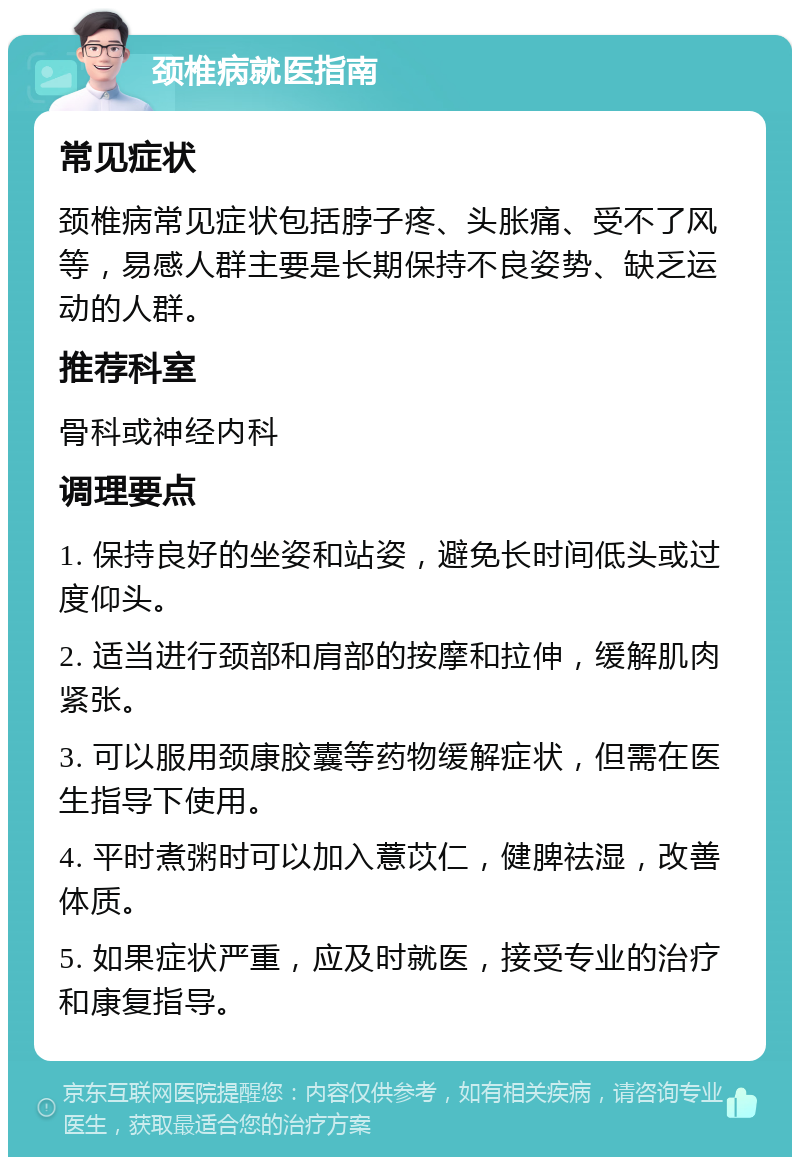 颈椎病就医指南 常见症状 颈椎病常见症状包括脖子疼、头胀痛、受不了风等，易感人群主要是长期保持不良姿势、缺乏运动的人群。 推荐科室 骨科或神经内科 调理要点 1. 保持良好的坐姿和站姿，避免长时间低头或过度仰头。 2. 适当进行颈部和肩部的按摩和拉伸，缓解肌肉紧张。 3. 可以服用颈康胶囊等药物缓解症状，但需在医生指导下使用。 4. 平时煮粥时可以加入薏苡仁，健脾祛湿，改善体质。 5. 如果症状严重，应及时就医，接受专业的治疗和康复指导。