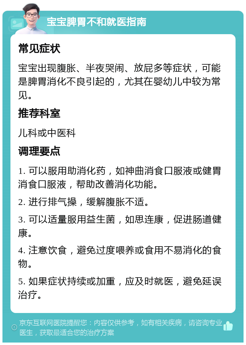 宝宝脾胃不和就医指南 常见症状 宝宝出现腹胀、半夜哭闹、放屁多等症状，可能是脾胃消化不良引起的，尤其在婴幼儿中较为常见。 推荐科室 儿科或中医科 调理要点 1. 可以服用助消化药，如神曲消食口服液或健胃消食口服液，帮助改善消化功能。 2. 进行排气操，缓解腹胀不适。 3. 可以适量服用益生菌，如思连康，促进肠道健康。 4. 注意饮食，避免过度喂养或食用不易消化的食物。 5. 如果症状持续或加重，应及时就医，避免延误治疗。