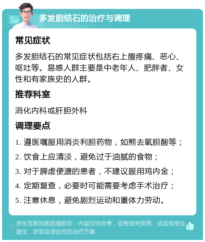 多发胆结石的治疗与调理 常见症状 多发胆结石的常见症状包括右上腹疼痛、恶心、呕吐等。易感人群主要是中老年人、肥胖者、女性和有家族史的人群。 推荐科室 消化内科或肝胆外科 调理要点 1. 遵医嘱服用消炎利胆药物，如熊去氧胆酸等； 2. 饮食上应清淡，避免过于油腻的食物； 3. 对于脾虚便溏的患者，不建议服用鸡内金； 4. 定期复查，必要时可能需要考虑手术治疗； 5. 注意休息，避免剧烈运动和重体力劳动。