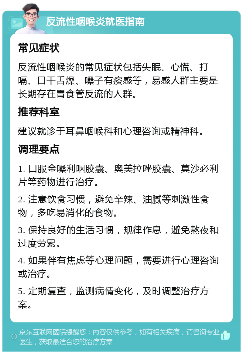 反流性咽喉炎就医指南 常见症状 反流性咽喉炎的常见症状包括失眠、心慌、打嗝、口干舌燥、嗓子有痰感等，易感人群主要是长期存在胃食管反流的人群。 推荐科室 建议就诊于耳鼻咽喉科和心理咨询或精神科。 调理要点 1. 口服金嗓利咽胶囊、奥美拉唑胶囊、莫沙必利片等药物进行治疗。 2. 注意饮食习惯，避免辛辣、油腻等刺激性食物，多吃易消化的食物。 3. 保持良好的生活习惯，规律作息，避免熬夜和过度劳累。 4. 如果伴有焦虑等心理问题，需要进行心理咨询或治疗。 5. 定期复查，监测病情变化，及时调整治疗方案。