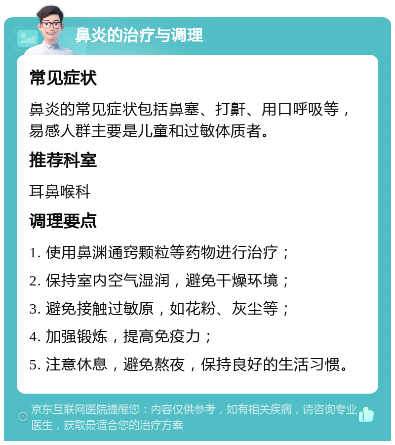 鼻炎的治疗与调理 常见症状 鼻炎的常见症状包括鼻塞、打鼾、用口呼吸等，易感人群主要是儿童和过敏体质者。 推荐科室 耳鼻喉科 调理要点 1. 使用鼻渊通窍颗粒等药物进行治疗； 2. 保持室内空气湿润，避免干燥环境； 3. 避免接触过敏原，如花粉、灰尘等； 4. 加强锻炼，提高免疫力； 5. 注意休息，避免熬夜，保持良好的生活习惯。