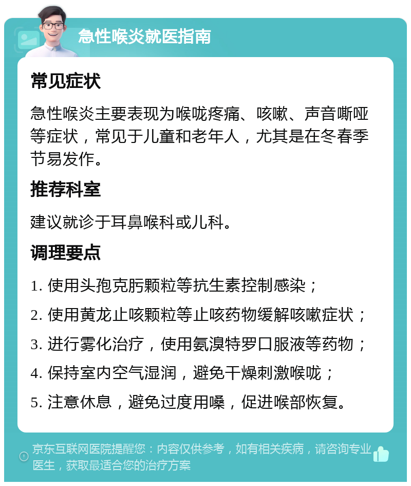 急性喉炎就医指南 常见症状 急性喉炎主要表现为喉咙疼痛、咳嗽、声音嘶哑等症状，常见于儿童和老年人，尤其是在冬春季节易发作。 推荐科室 建议就诊于耳鼻喉科或儿科。 调理要点 1. 使用头孢克肟颗粒等抗生素控制感染； 2. 使用黄龙止咳颗粒等止咳药物缓解咳嗽症状； 3. 进行雾化治疗，使用氨溴特罗口服液等药物； 4. 保持室内空气湿润，避免干燥刺激喉咙； 5. 注意休息，避免过度用嗓，促进喉部恢复。